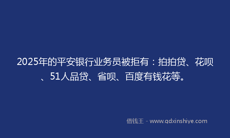 2025年的平安银行业务员被拒有：拍拍贷、花呗、51人品贷、省呗、百度有钱花等。