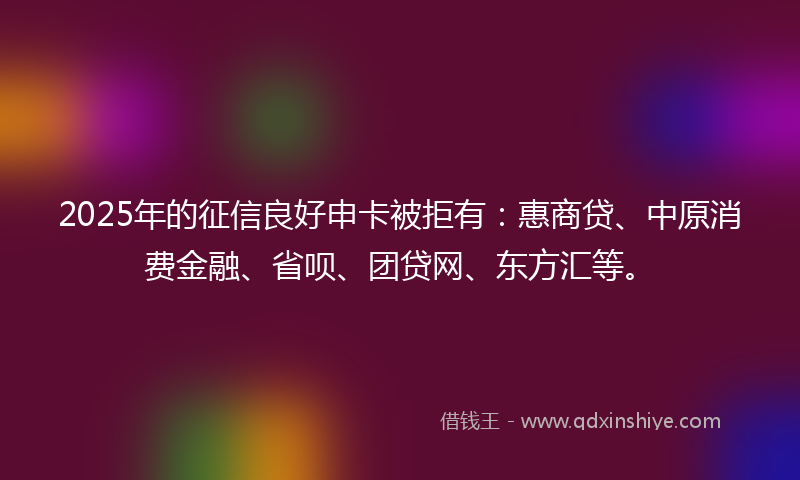 2025年的征信良好申卡被拒有：惠商贷、中原消费金融、省呗、团贷网、东方汇等。