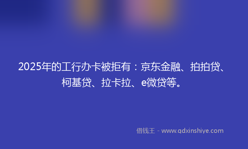 2025年的工行办卡被拒有：京东金融、拍拍贷、柯基贷、拉卡拉、e微贷等。