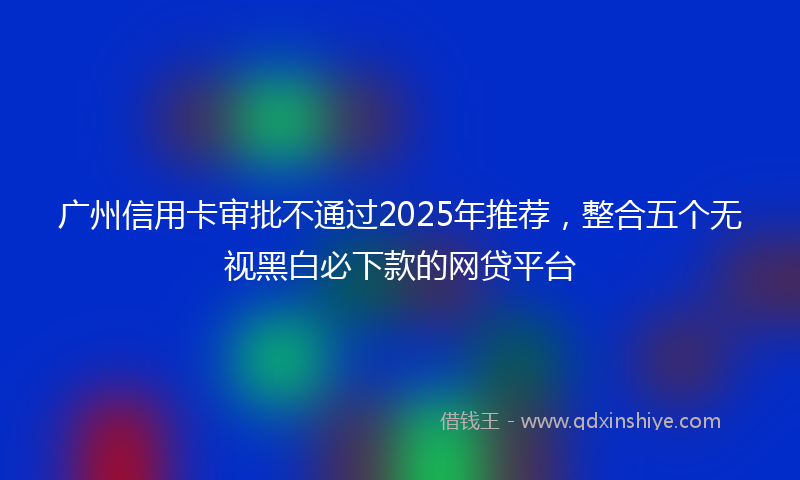 广州信用卡审批不通过2025年推荐，整合五个无视黑白必下款的网贷平台