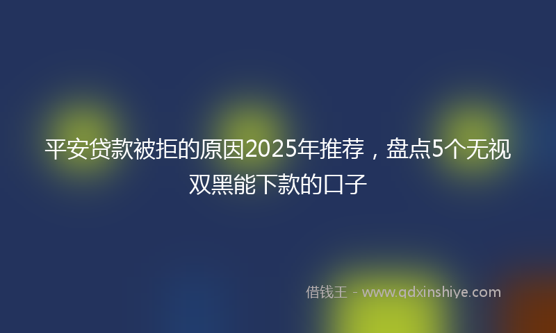 平安贷款被拒的原因2025年推荐，盘点5个无视双黑能下款的口子