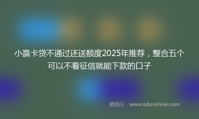 小赢卡贷不通过还送额度2025年推荐，整合五个可以不看征信就能下款的口子