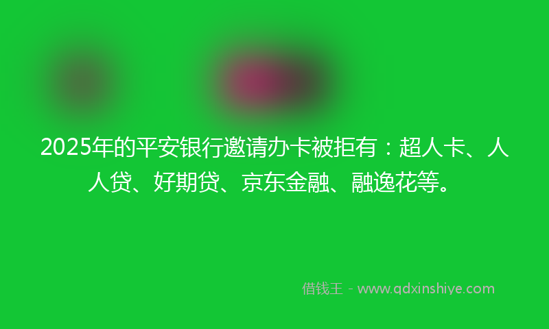 2025年的平安银行邀请办卡被拒有：超人卡、人人贷、好期贷、京东金融、融逸花等。