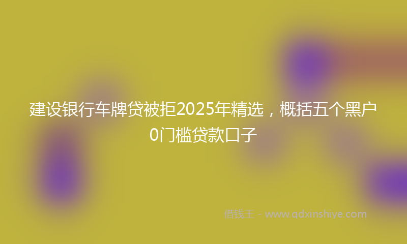 建设银行车牌贷被拒2025年精选，概括五个黑户0门槛贷款口子