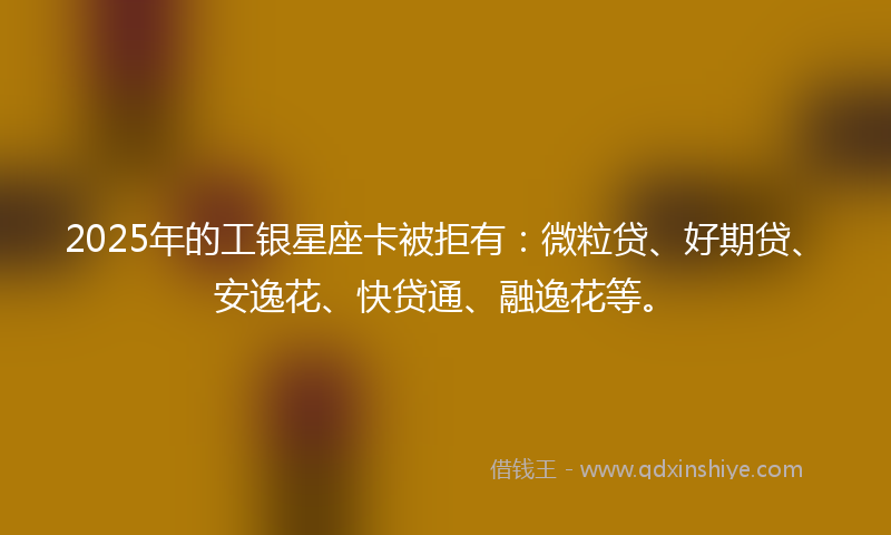 2025年的工银星座卡被拒有：微粒贷、好期贷、安逸花、快贷通、融逸花等。
