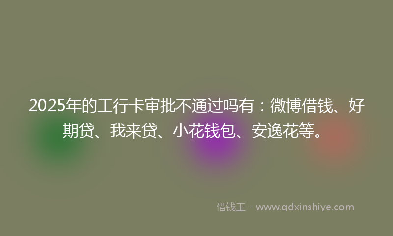 2025年的工行卡审批不通过吗有：微博借钱、好期贷、我来贷、小花钱包、安逸花等。