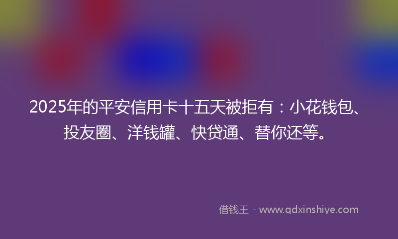 2025年的平安信用卡十五天被拒有：小花钱包、投友圈、洋钱罐、快贷通、替你还等。
