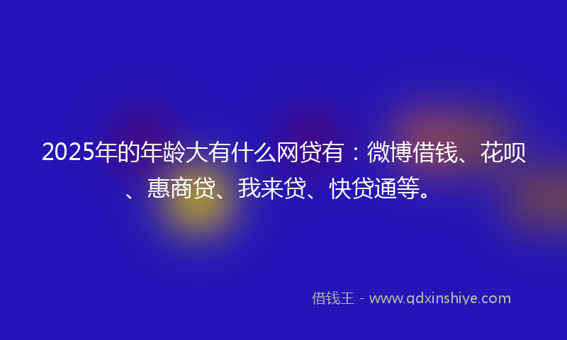 2025年的年龄大有什么网贷有：微博借钱、花呗、惠商贷、我来贷、快贷通等。