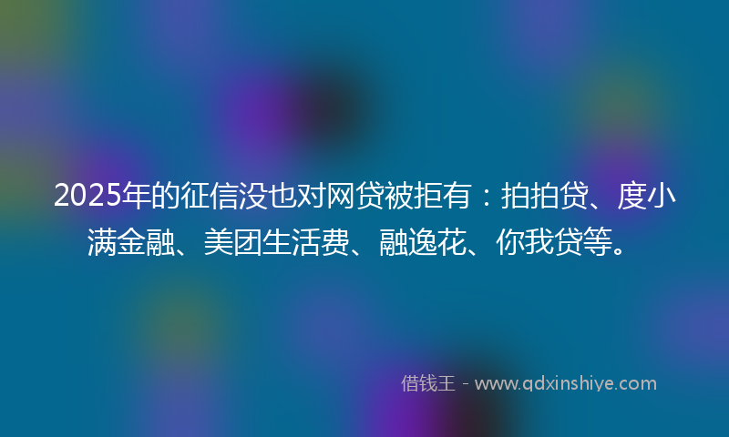 2025年的征信没也对网贷被拒有：拍拍贷、度小满金融、美团生活费、融逸花、你我贷等。