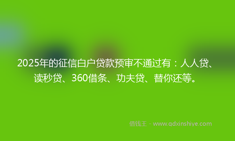 2025年的征信白户贷款预审不通过有：人人贷、读秒贷、360借条、功夫贷、替你还等。