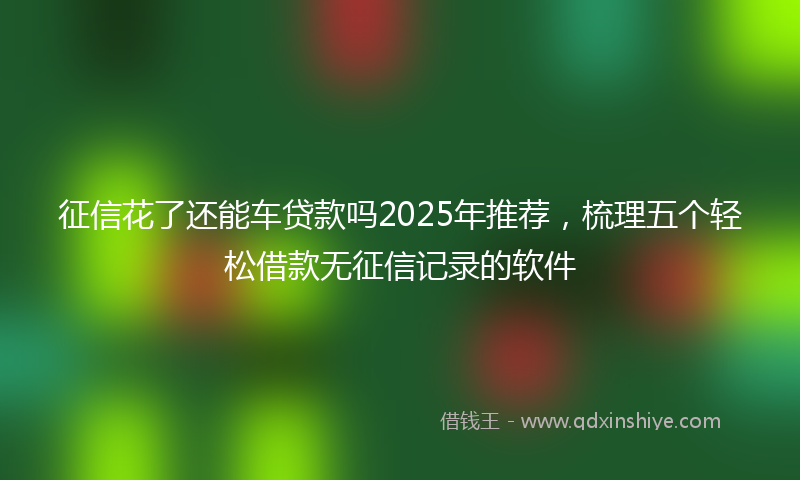 征信花了还能车贷款吗2025年推荐，梳理五个轻松借款无征信记录的软件