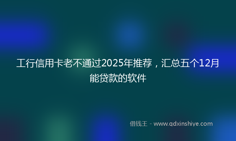 工行信用卡老不通过2025年推荐，汇总五个12月能贷款的软件