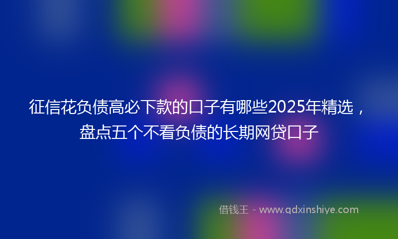 征信花负债高必下款的口子有哪些2025年精选，盘点五个不看负债的长期网贷口子