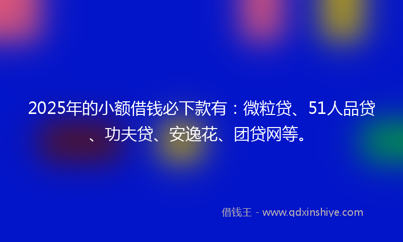 2025年的小额借钱必下款有：微粒贷、51人品贷、功夫贷、安逸花、团贷网等。