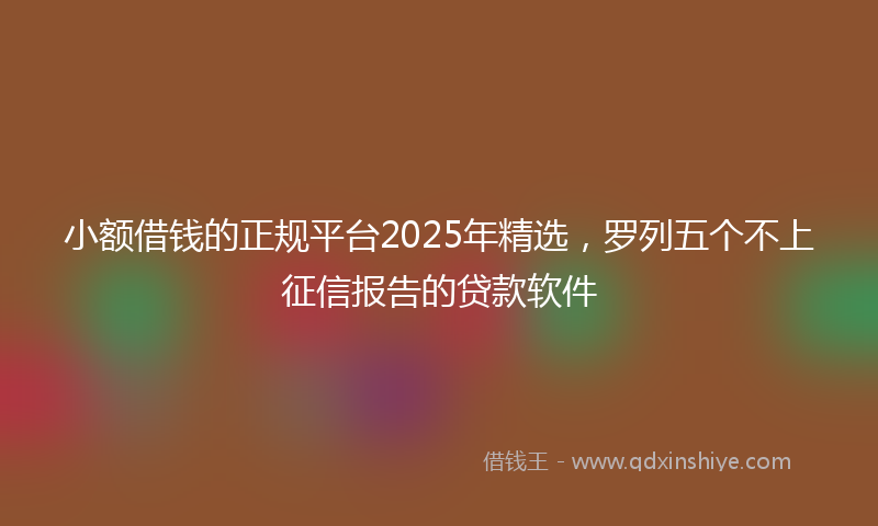 小额借钱的正规平台2025年精选，罗列五个不上征信报告的贷款软件