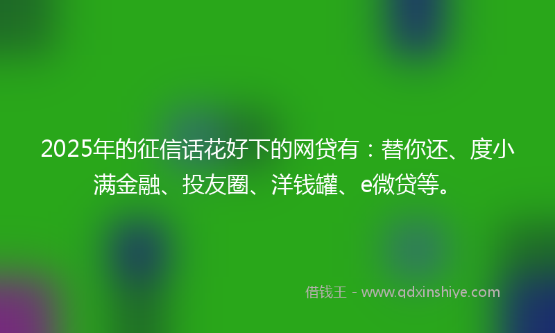 2025年的征信话花好下的网贷有：替你还、度小满金融、投友圈、洋钱罐、e微贷等。