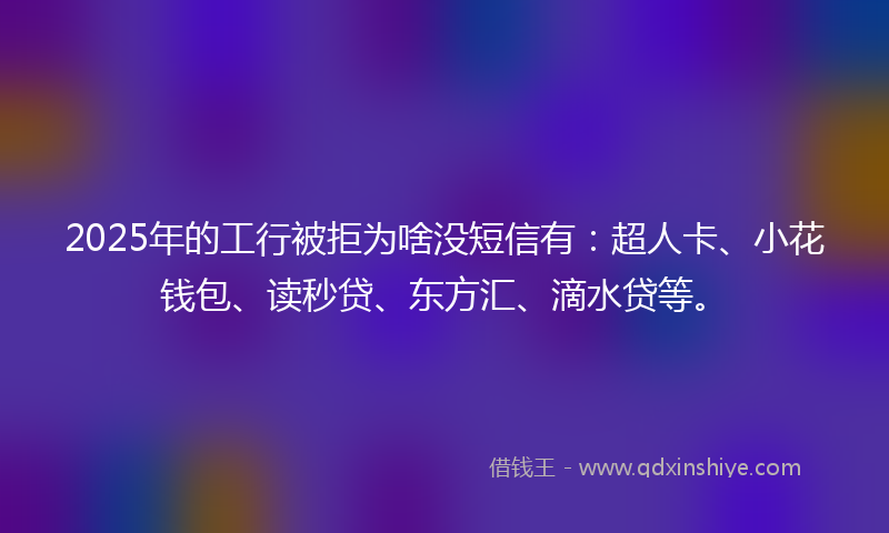 2025年的工行被拒为啥没短信有：超人卡、小花钱包、读秒贷、东方汇、滴水贷等。