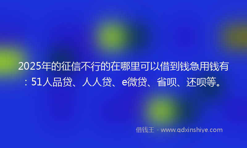 2025年的征信不行的在哪里可以借到钱急用钱有：51人品贷、人人贷、e微贷、省呗、还呗等。