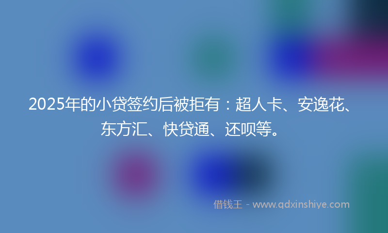 2025年的小贷签约后被拒有：超人卡、安逸花、东方汇、快贷通、还呗等。