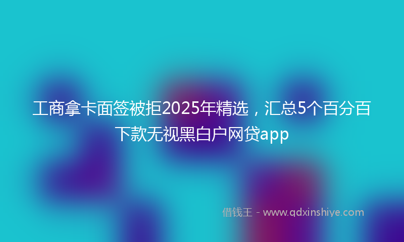 工商拿卡面签被拒2025年精选，汇总5个百分百下款无视黑白户网贷app