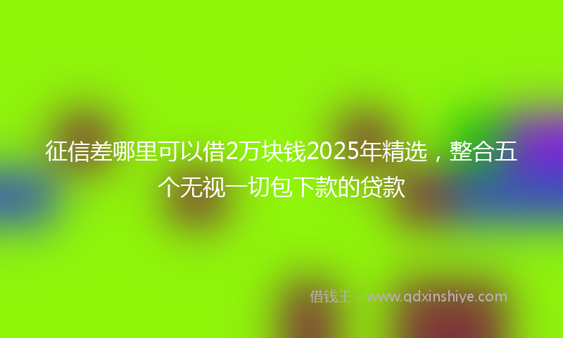 征信差哪里可以借2万块钱2025年精选，整合五个无视一切包下款的贷款
