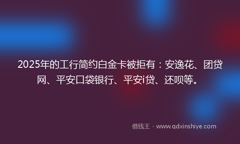 2025年的工行简约白金卡被拒有：安逸花、团贷网、平安口袋银行、平安i贷、还呗等。