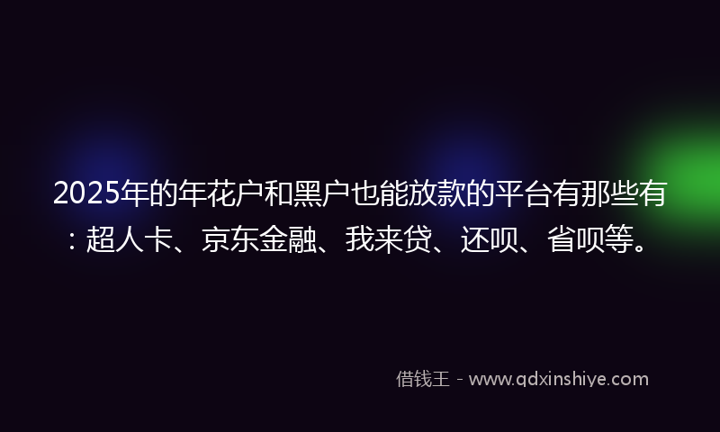 2025年的年花户和黑户也能放款的平台有那些有：超人卡、京东金融、我来贷、还呗、省呗等。