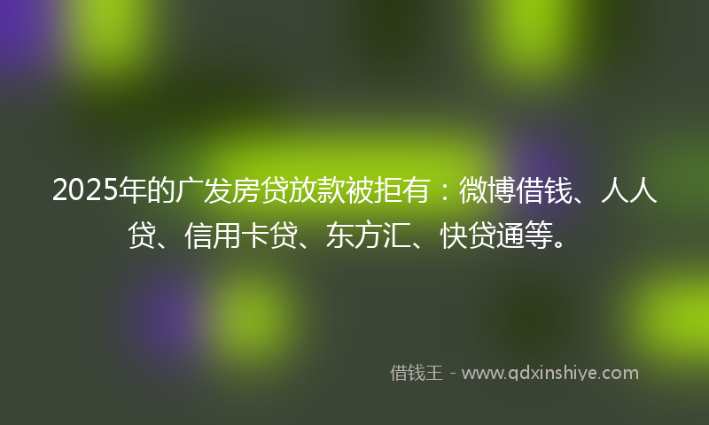 2025年的广发房贷放款被拒有：微博借钱、人人贷、信用卡贷、东方汇、快贷通等。