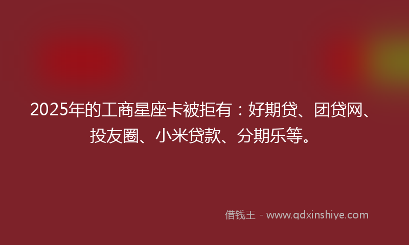 2025年的工商星座卡被拒有：好期贷、团贷网、投友圈、小米贷款、分期乐等。