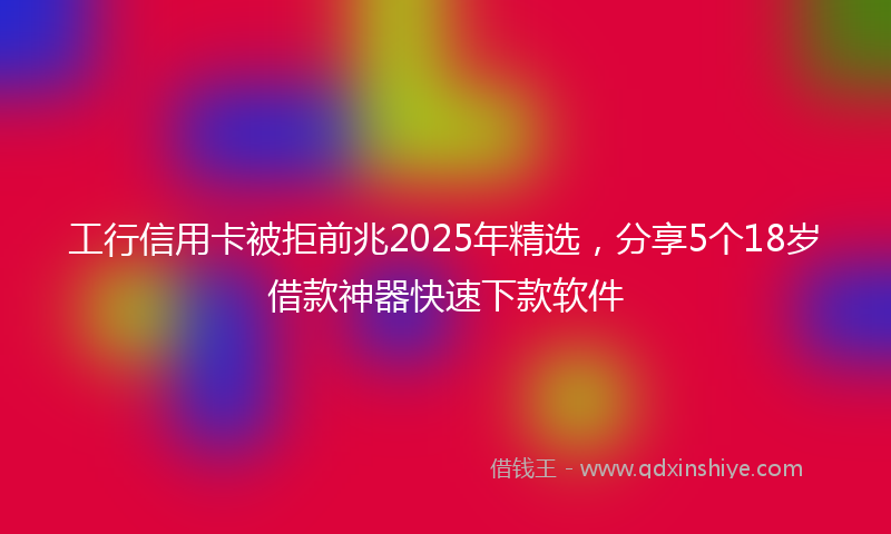 工行信用卡被拒前兆2025年精选，分享5个18岁借款神器快速下款软件