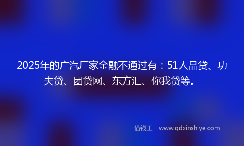 2025年的广汽厂家金融不通过有：51人品贷、功夫贷、团贷网、东方汇、你我贷等。