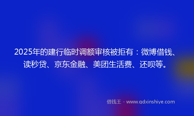 2025年的建行临时调额审核被拒有：微博借钱、读秒贷、京东金融、美团生活费、还呗等。