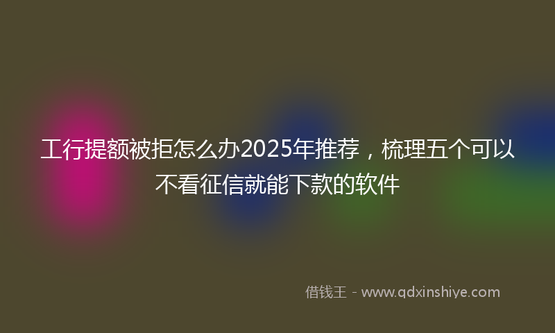 工行提额被拒怎么办2025年推荐，梳理五个可以不看征信就能下款的软件