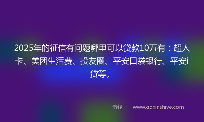 2025年的征信有问题哪里可以贷款10万有：超人卡、美团生活费、投友圈、平安口袋银行、平安i贷等。
