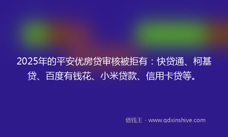 2025年的平安优房贷审核被拒有：快贷通、柯基贷、百度有钱花、小米贷款、信用卡贷等。