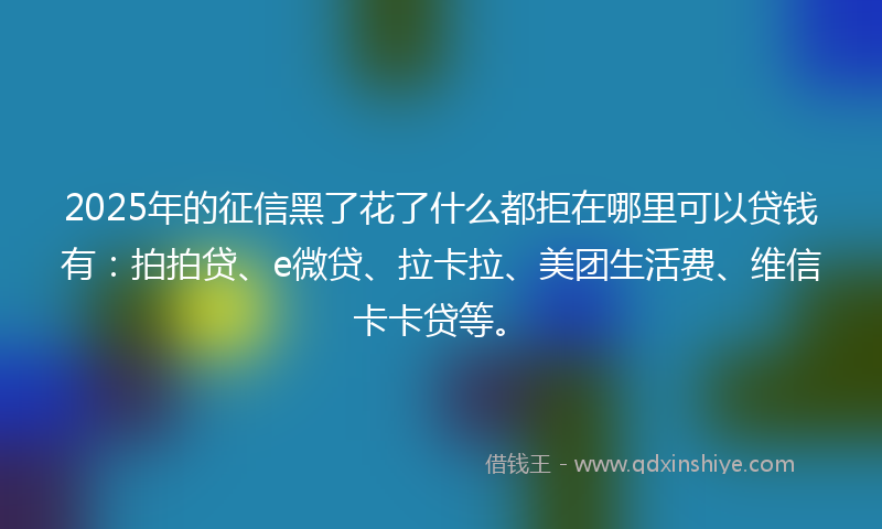 2025年的征信黑了花了什么都拒在哪里可以贷钱有：拍拍贷、e微贷、拉卡拉、美团生活费、维信卡卡贷等。