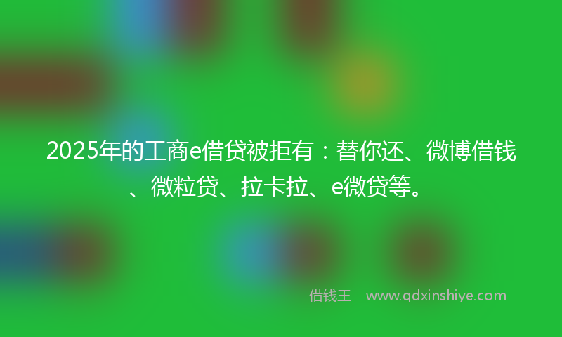 2025年的工商e借贷被拒有：替你还、微博借钱、微粒贷、拉卡拉、e微贷等。