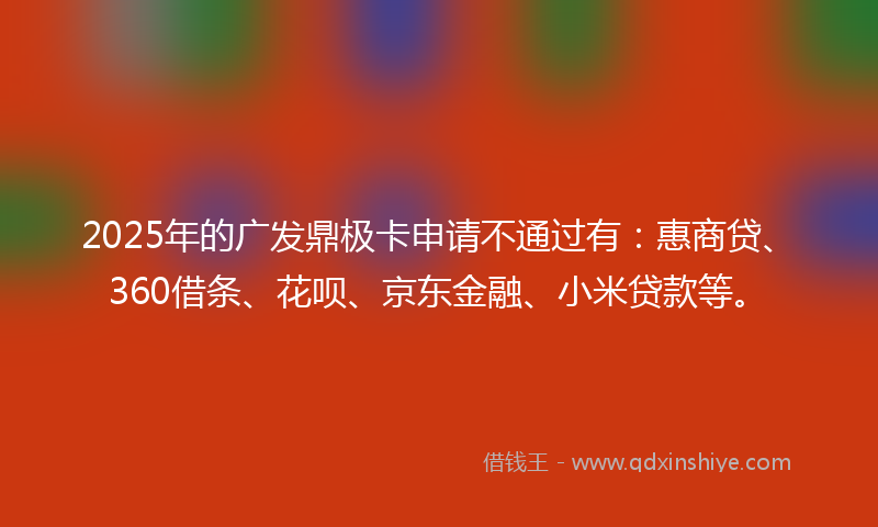2025年的广发鼎极卡申请不通过有：惠商贷、360借条、花呗、京东金融、小米贷款等。