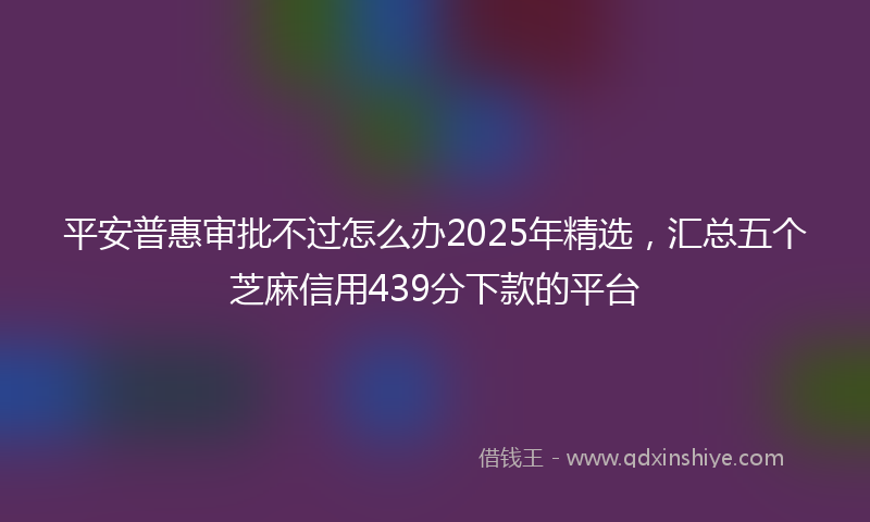 平安普惠审批不过怎么办2025年精选，汇总五个芝麻信用439分下款的平台