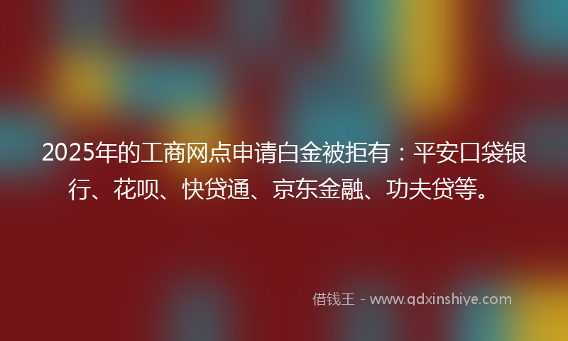 2025年的工商网点申请白金被拒有：平安口袋银行、花呗、快贷通、京东金融、功夫贷等。