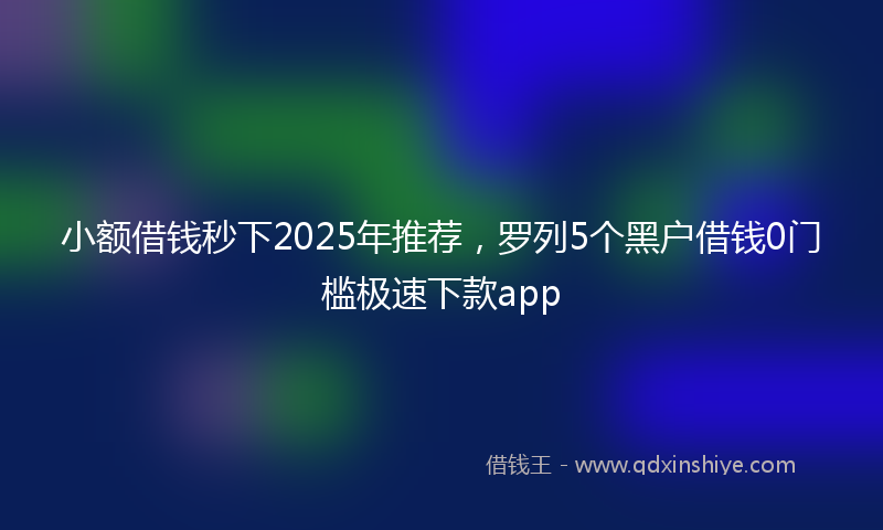 小额借钱秒下2025年推荐，罗列5个黑户借钱0门槛极速下款app