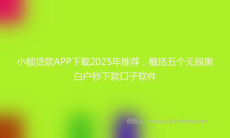 小额贷款APP下载2025年推荐，概括五个无视黑白户秒下款口子软件