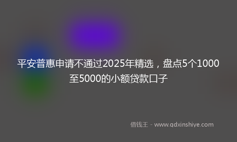 平安普惠申请不通过2025年精选，盘点5个1000至5000的小额贷款口子