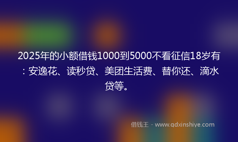 2025年的小额借钱1000到5000不看征信18岁有：安逸花、读秒贷、美团生活费、替你还、滴水贷等。