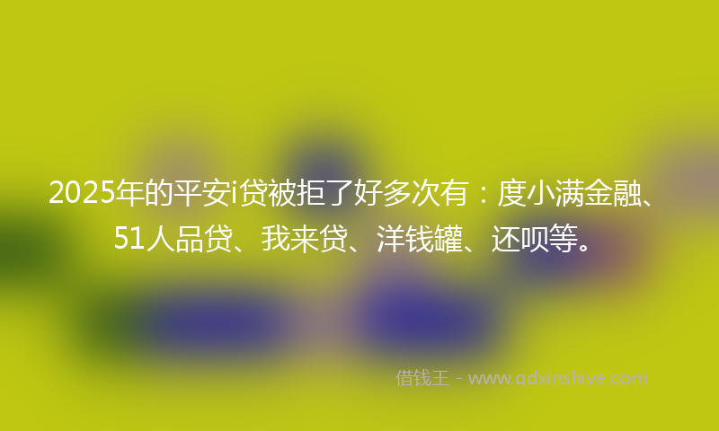 2025年的平安i贷被拒了好多次有：度小满金融、51人品贷、我来贷、洋钱罐、还呗等。