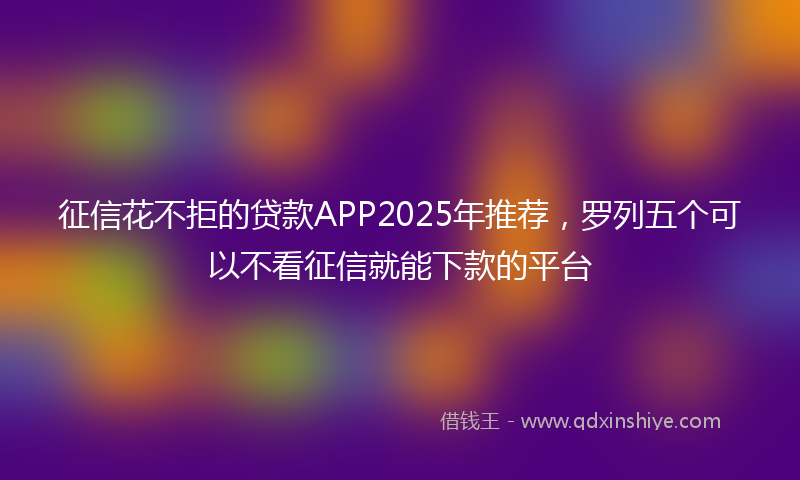 征信花不拒的贷款APP2025年推荐，罗列五个可以不看征信就能下款的平台
