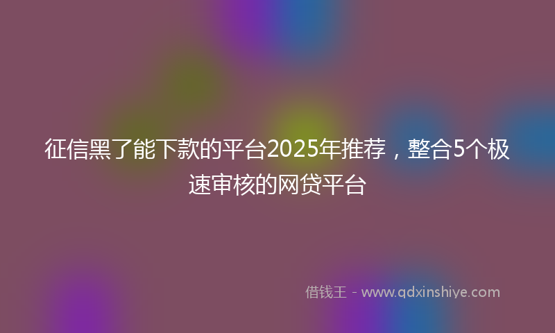 征信黑了能下款的平台2025年推荐，整合5个极速审核的网贷平台