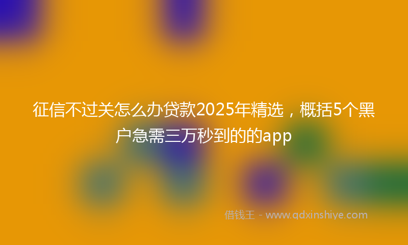 征信不过关怎么办贷款2025年精选，概括5个黑户急需三万秒到的的app
