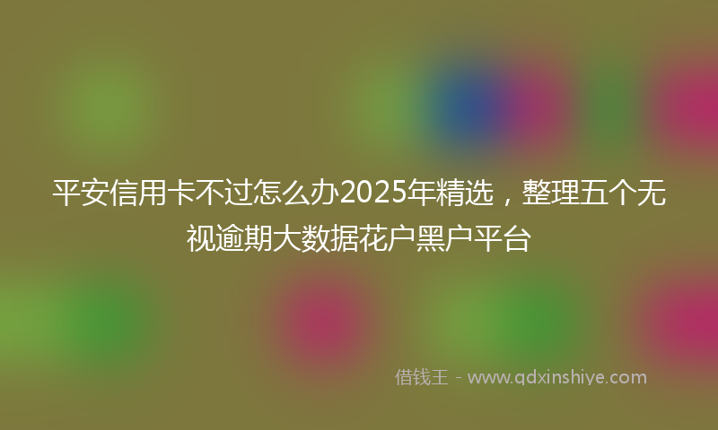 平安信用卡不过怎么办2025年精选，整理五个无视逾期大数据花户黑户平台