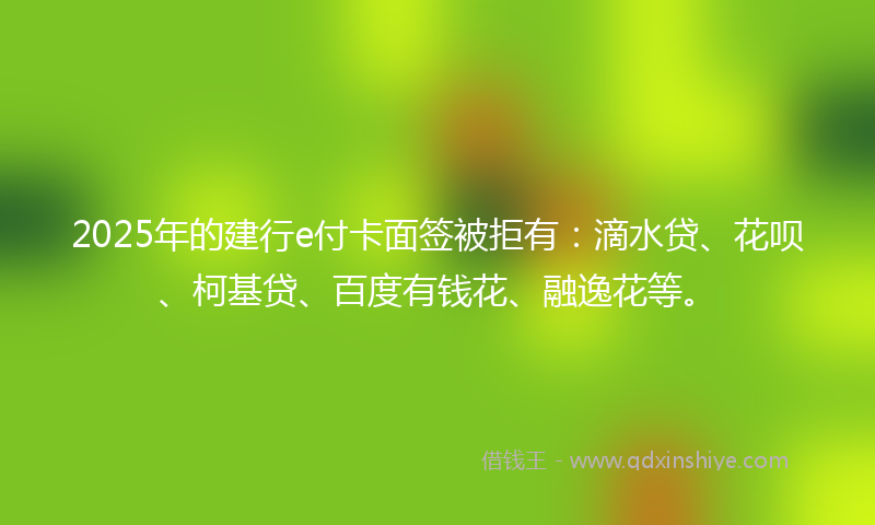 2025年的建行e付卡面签被拒有：滴水贷、花呗、柯基贷、百度有钱花、融逸花等。
